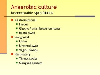 Anaerobic culture Unacceptable  specimens Gastrointestinal  Faeces Gastric / small bowel contents Rectal swab Urogenital Urine Urethral swab Vaginal Swabs Respiratory  Throat swabs Coughed sputum 