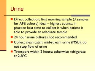 Urine Direct collection; first morning sample (3 samples for AFB culture) ideal – highest counts; in practice best time to collect is when patient is able to provide an adequate sample 24 hour urine cultures not recommended Collect clean catch, mid-stream urine (MSU); do not stop flow of urine Transport within 2 hours; otherwise refrigerate at 2-8°C 