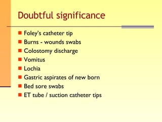 Doubtful significance Foley’s catheter tip Burns - wounds swabs Colostomy discharge Vomitus Lochia Gastric aspirates of new born Bed sore swabs ET tube / suction catheter tips 