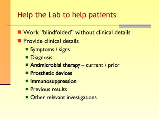 Help the Lab to help patients Work “blindfolded” without clinical details Provide clinical details Symptoms / signs Diagnosis Antimicrobial therapy  – current / prior Prosthetic devices Immunosuppression Previous results Other relevant investigations 