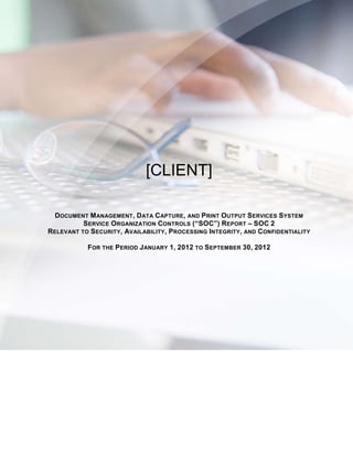 [CLIENT]

  DOCUMENT MANAGEMENT , DATA C APTURE, AND PRINT OUTPUT SERVICES SYSTEM
          SERVICE ORGANIZATION CONTROLS (“SOC”) REPORT – SOC 2
RELEVANT TO SECURITY , AVAILABILITY , PROCESSING INTEGRITY, AND CONFIDENTIALITY

            FOR THE PERIOD J ANUARY 1, 2012 TO SEPTEMBER 30, 2012
 