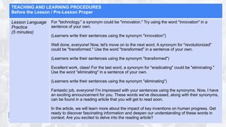 TEACHING AND LEARNING PROCEDURES
Before the Lesson / Pre-Lesson Proper
Lesson Language
Practice
(5 minutes)
For "technology," a synonym could be "innovation." Try using the word "innovation" in a
sentence of your own.
(Learners write their sentences using the synonym "innovation")
Well done, everyone! Now, let's move on to the next word. A synonym for "revolutionized"
could be "transformed." Use the word "transformed" in a sentence of your own.
(Learners write their sentences using the synonym "transformed")
Excellent work, class! For the last word, a synonym for "eradicating" could be "eliminating."
Use the word "eliminating" in a sentence of your own.
(Learners write their sentences using the synonym "eliminating")
Fantastic job, everyone! I'm impressed with your sentences using the synonyms. Now, I have
an exciting announcement for you. These words we've discussed, along with their synonyms,
can be found in a reading article that you will get to read soon.
In the article, we will learn more about the impact of key inventions on human progress. Get
ready to discover fascinating information and deepen our understanding of these words in
context. Are you excited to delve into the reading article?
 