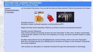TEACHING AND LEARNING PROCEDURES
Before the Lesson / Pre-Lesson Proper
Lesson
Purpose/Intention
(2 minutes)
Let me present this picture. Can you tell me what are these pictures? (Show the pictures to the class)
Possible Learners Response:
Dynamite Lumpia, Dynamite explosive, and Dynamite by BTS
Alright, let's hear some responses. What do you think is common among these pictures?
Possible Learners Response:
One common element is that they all have the word "Dynamite" in their name. Another commonality
is that dynamite, whether in the form of an explosive or a song, can have a powerful impact or create
excitement.
Excellent observations! You've all highlighted the common thread, which is the word "Dynamite."
Now, let's use these pictures as a starting point to introduce our lesson on the invention of Dynamite
as a known explosive.
Let's continue our discussion on important inventions through this advancement in technology.
 
