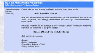TEACHING AND LEARNING PROCEDURES
Before the Lesson / Pre-Lesson Proper
Lesson Language
Practice
(5 minutes)
Please take out your science notebooks and write down these words:
Blast, Explosion, Energy
Now, let's explore some key terms related to our topic. Are you familiar with the words
"blast," "explosion," and "energy"? Please raise your hand if you have heard these
words before.
Which do you think are the synonym of those words? Can you identify and match the
word that are synonyms of our given words?
Release of heat, Doing work, Loud noise
(Call learners to response)
Answer:
Blast – Loud noise
Explosion – Release of heat
Energy – Doing work
 