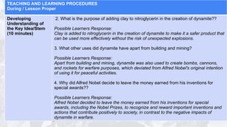 TEACHING AND LEARNING PROCEDURES
During / Lesson Proper
Developing
Understanding of
the Key Idea/Stem
(10 minutes)
2. What is the purpose of adding clay to nitroglycerin in the creation of dynamite??
Possible Learners Response:
Clay is added to nitroglycerin in the creation of dynamite to make it a safer product that
can be used more effectively without the risk of unexpected explosions.
3. What other uses did dynamite have apart from building and mining?
Possible Learners Response:
Apart from building and mining, dynamite was also used to create bombs, cannons,
and rockets for warfare purposes, which deviated from Alfred Nobel's original intention
of using it for peaceful activities.
4. Why did Alfred Nobel decide to leave the money earned from his inventions for
special awards??
Possible Learners Response:
Alfred Nobel decided to leave the money earned from his inventions for special
awards, including the Nobel Prizes, to recognize and reward important inventions and
actions that contribute positively to society, in contrast to the negative impacts of
dynamite in warfare.
 