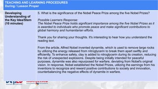 TEACHING AND LEARNING PROCEDURES
During / Lesson Proper
Developing
Understanding of
the Key Idea/Stem
(10 minutes)
5. What is the significance of the Nobel Peace Prize among the five Nobel Prizes?
Possible Learners Response:
The Nobel Peace Prize holds significant importance among the five Nobel Prizes as it
is awarded to individuals who promote peace and make significant contributions to
global harmony and humanitarian efforts.
Thank you for sharing your thoughts. It's interesting to hear how you understand the
reading text.
From the article, Alfred Nobel invented dynamite, which is used to remove large rocks
by utilizing the energy released from nitroglycerin to break them apart swiftly and
efficiently. To enhance safety, clay is added to nitroglycerin during its creation, reducing
the risk of unexpected explosions. Despite being initially intended for peaceful
purposes, dynamite was also repurposed for warfare, deviating from Nobel's original
vision. In response, Nobel established the Nobel Prizes, utilizing the earnings from his
inventions to recognize and reward positive contributions to society and innovation,
counterbalancing the negative effects of dynamite in warfare.
 
