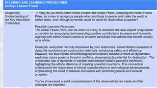 TEACHING AND LEARNING PROCEDURES
During / Lesson Proper
Deepening
Understanding of
the Key Idea/Stem
(5 minutes)
3. Why do you think Alfred Nobel created the Nobel Prizes, including the Nobel Peace
Prize, as a way to recognize people who contribute to peace and make the world a
better place, even though dynamite could be used for destructive purposes?
Possible Learners Response:
The Nobel Peace Prize, can be seen as a way to reconcile the dual impact of dynamite
on society by recognizing and rewarding positive contributions to peace and humanity,
aligning with Alfred Nobel's desire to promote beneficial innovations that benefit society
as a whole.
Great job, everyone! I'm truly impressed by your responses. Alfred Nobel's invention of
dynamite revolutionized construction methods, enhancing safety and efficiency.
However, the dual impact of technological innovations became evident as dynamite's
explosive nature posed a threat in conflicts, showcasing its potential for destruction. The
unintended use of dynamite in warfare contradicted Nobel's peaceful intentions,
highlighting the ethical dilemma of creating powerful inventions. This connection
underscores the importance of ethical considerations in technological advancements,
emphasizing the need to balance innovation with promoting peace and societal
progress.
You've showcased a solid comprehension of the observations we made and the
concepts we explored.
 