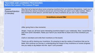 TEACHING AND LEARNING PROCEDURES
Before the Lesson / Pre-Lesson Proper
Lesson
Purpose/Intention
(2 minutes)
Now that we've learned about some amazing inventions from our previous discussions, I want you to
think about the various inventions around you and how they are used in your daily routines. Take a
few moments to think about it, and list down as many inventions as you can in your notebooks.
(After giving them a few moments)
Alright, I hope you all have some interesting inventions listed in your notebooks. Now, I would like to
hear from some volunteers. Raise your hand if you would like to share one of the inventions you
listed.
(Call on volunteers and write their inventions on the board)
Thank you all for sharing your inventions. It's amazing to see the variety of inventions that you've
listed. let's continue our journey in understanding the impact of key inventions on human progress.
Are you ready to dig deeper into this topic? Let's proceed!
Inventions around Me!
 