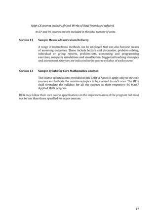 17
Note: GE courses include Life and Works of Rizal (mandated subject).
NSTP and PE courses are not included in the total number of units.
Section 11 Sample Means of Curriculum Delivery
A range of instructional methods can be employed that can also become means
of assessing outcomes. These include lecture and discussion, problem-solving,
individual or group reports, problem-sets, computing and programming
exercises, computer simulations and visualization. Suggested teaching strategies
and assessment activities are indicated in the course syllabus of each course.
Section 12 Sample Syllabi for Core Mathematics Courses
The course specifications provided in this CMO in Annex B apply only to the core
courses and indicate the minimum topics to be covered in each area. The HEIs
shall formulate the syllabus for all the courses in their respective BS Math/
Applied Math program.
HEIs may follow their own course specification s in the implementation of the program but must
not be less than those specified for major courses.
 