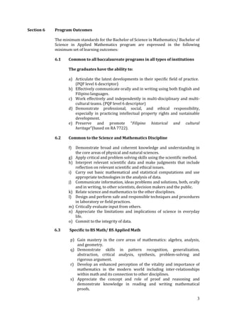3
Section 6 Program Outcomes
The minimum standards for the Bachelor of Science in Mathematics/ Bachelor of
Science in Applied Mathematics program are expressed in the following
minimum set of learning outcomes:
6.1 Common to all baccalaureate programs in all types of institutions
The graduates have the ability to:
a) Articulate the latest developments in their specific field of practice.
(PQF level 6 descriptor)
b) Effectively communicate orally and in writing using both English and
Filipino languages.
c) Work effectively and independently in multi-disciplinary and multi-
cultural teams. (PQF level 6 descriptor)
d) Demonstrate professional, social, and ethical responsibility,
especially in practicing intellectual property rights and sustainable
development.
e) Preserve and promote “Filipino historical and cultural
heritage”(based on RA 7722).
6.2 Common to the Science and Mathematics Discipline
f) Demonstrate broad and coherent knowledge and understanding in
the core areas of physical and natural sciences.
g) Apply critical and problem solving skills using the scientific method.
h) Interpret relevant scientific data and make judgments that include
reflection on relevant scientific and ethical issues.
i) Carry out basic mathematical and statistical computations and use
appropriate technologies in the analysis of data.
j) Communicate information, ideas problems and solutions, both, orally
and in writing, to other scientists, decision makers and the public.
k) Relate science and mathematics to the other disciplines.
l) Design and perform safe and responsible techniques and procedures
in laboratory or field practices.
m) Critically evaluate input from others.
n) Appreciate the limitations and implications of science in everyday
life.
o) Commit to the integrity of data.
6.3 Specific to BS Math/ BS Applied Math
p) Gain mastery in the core areas of mathematics: algebra, analysis,
and geometry.
q) Demonstrate skills in pattern recognition, generalization,
abstraction, critical analysis, synthesis, problem-solving and
rigorous argument.
r) Develop an enhanced perception of the vitality and importance of
mathematics in the modern world including inter-relationships
within math and its connection to other disciplines.
s) Appreciate the concept and role of proof and reasoning and
demonstrate knowledge in reading and writing mathematical
proofs.
 