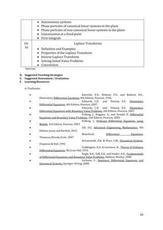 44
Autonomous systems
Phase portraits of canonical linear systems in the plane
Phase portraits of non-canonical linear systems in the plane
Linearization at a fixed point
First integrals
14-
16
Laplace Transforms
Definition and Examples
Properties of the Laplace Transform
Inverse Laplace Transform
Solving Initial Value Problems
Convolution
*optional
D. Suggested Teaching Strategies
E. Suggested Assessment / Evaluation
F. Learning Resources
A. Textbooks:
Rainville, E.D., Bedient, P.E., and Bedient, R.E.,
Elementary Differential Equations, 8th Edition, Pearson, 1996.
Edwards, C.H. and Penney, D.E. Elementary
Differential Equations, 6th Edition, Pearson, 2007.
Edwards, C.H. and Penney, D.E. Elementary
Differential Equations with Boundary Value Problems, 6th Edition, Pearson, 2007.
Polking, J., Boggess, A., and Arnold, D. Differential
Equations and Boundary Value Problems, 2nd Edition, Pearson, 2005.
Polking. J., Ordinary Differential Equations using
Matlab, 3rd Edition, Pearson, 2003.
Zill, D.G, Advanced Engineering Mathematics, 4th
Edition, Jones and Bartlett, 2011
Blanchard, Differential Equations,
Thomson/Brooks/Cole, 2007
Arrowsmith, D.K. & Place, C.M., Dynamical Systems,
Chapman & Hall, 1992
Coddington, E.A. & Levinson, N., Theory of Ordinary
Differential Equations, McGraw-Hill, 1976
Nagle, R.K., Saff, E.B., and Snider, A.D., Fundamentals
of Differential Equations and Boundary Value Problems, Addison-Wesley, 2000
Verhulst, F., Nonlinear Differential Equations and
Dynamical Systems, Springer-Verlag, 2000.
 