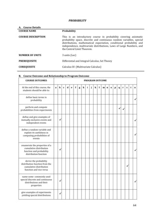 64
PROBABILITY
A. Course Details
COURSE NAME Probability
COURSE DESCRIPTION This is an introductory course in probability covering axiomatic
probability space, discrete and continuous random variables, special
distributions, mathematical expectation, conditional probability and
independence, multivariate distributions, Laws of Large Numbers, and
the Central Limit Theorem.
NUMBER OF UNITS 3 units (Lec)
PREREQUISITE Differential and Integral Calculus, Set Theory
COREQUISITE Calculus III (Multivariate Calculus)
B. Course Outcome and Relationship to Program Outcome
COURSE OUTCOMES PROGRAM OUTCOME
At the end of this course, the
students should be able to:
a b c d e f g h i j k l m n o p q r s t u
define basic terms in
probability 
perform and compute
probabilities from experiments
 
define and give examples of
mutually exclusive events and
independent events
 
define a random variable and
explain its usefulness in
computing probabilities of
events

enumerate the properties of a
cumulative distribution
function and probability
distribution function
 
derive the probability
distribution function from the
cumulative distribution
function and vice versa

name some commonly used
special discrete and continuous
distributions and their
properties
 
give examples of experiments
yielding special distributions

 