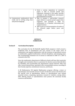 7
Given a survey, expository or research
paper, is able to recreate proofs and
arguments contained in the paper, provide
examples or give illustrations, and propose
generalizations of results.
u) Communicate mathematical ideas
orally and in writing using clear
and precise language.
Able to prepare a well-written research
paper (thesis or special project paper) that
organizes and presents a body of
mathematics in a detailed, interesting and
original manner.
Able to give an oral presentation of results of
the research paper before peers and
teachers.
ARTICLE V
CURRICULUM
Section 8 Curriculum Description
The curriculum for the BS Math/BS Applied Math program is built around a
traditional base of foundational and core courses in the major areas of
mathematics and applied mathematics with the inclusion of specialized courses
in mathematics, applied mathematics, relevant disciplines, and emerging areas.
The recommended minimum set of courses as indicated in CMO 19 s. 2007 is
retained in this PSG.
Since the mathematics department of different schools will have their particular
strengths and orientation, there is a provision for elective courses that will allow
for flexibility and accommodate the department’s special interests. HEIs may
offer courses beyond those specified in the recommended courses, according to
their faculty expertise, institutional resources, and thrusts.
A BS Mathematics/ BS Applied Mathematics program offering a minor or
specialization must include at least 15 units of relevant courses and electives for
the specific area of specialization. Minors or specializations may include
actuarial science, computing, operations research or statistics, among others.
HEIs offering minors or specializations must possess the necessary faculty
resources and facilities.
 
