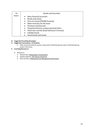 85
10
hours
Bonds and Securities
Basic financial securities
Bonds and stocks
Price of a bond (FRANK formula)
Other formulas for the bond
Premium and discount
Valuation between coupon payment dates
Yield rates and the Bond Salesman’s Formula
Callable bonds
Serial bonds and stocks
D. Suggested Teaching Strategies
E. Suggested Assessment / Evaluation
Skills check (boardwork, quizzes, long exam), individual/group report, individual/group
project, final exam
F. Learning Resources
A. References
William Hart. Mathematics of Investment
Stephen Kellison. The Theory of Interest
Shao and Shao. Mathematics for Management and Finance
 