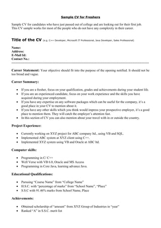 Sample CV for Freshers
Sample CV for candidates who have just passed out of college and are looking out for their first job.
This CV sample works for most of the people who do not have any complexity in their career.
Title of the CV (e.g. C++ Developer, Microsoft IT Professional, Java Developer, Sales Professional)
Name:
Address:
E-Mail Id:
Contact No.:
-------------------------------------------------------------------------------------------------------------------------------
Career Statement: Your objective should fit into the purpose of the opening notified. It should not be
too broad and vague.
Career Summary:
• If you are a fresher, focus on your qualification, grades and achievements during your student life.
• If you are an experienced candidate, focus on your work experience and the skills you have
acquired during your employment.
• If you have any expertise on any software packages which can be useful for the company, it’s a
good place in your CV to mention about it.
• If you have any other skills which you think would impress your prospective employer, it’s a good
place to mention them. They will catch the employer’s attention fast.
• In this section of CV you can also mention about your travel with in or outside the country.
Project Experience:
• Currently working on XYZ project for ABC company ltd., using VB and SQL.
• Implemented ABC system at XYZ client using C++.
• Implemented XYZ system using VB and Oracle at ABC ltd.
Computer skills:
• Programming in C/ C++
• Well Verse with VB 6.0, Oracle and MS Access
• Programming in Core Java, learning advance Java.
Educational Qualifications:
• Pursuing “Course Name” from “College Name”
• H.S.C. with “percentage of marks” from “School Name”, “Place”
• S.S.C with 91.46% marks from School Name, Place
Achievements:
• Obtained scholarship of “amount” from XYZ Group of Industries in “year”
• Ranked “A” in S.S.C. merit list
 