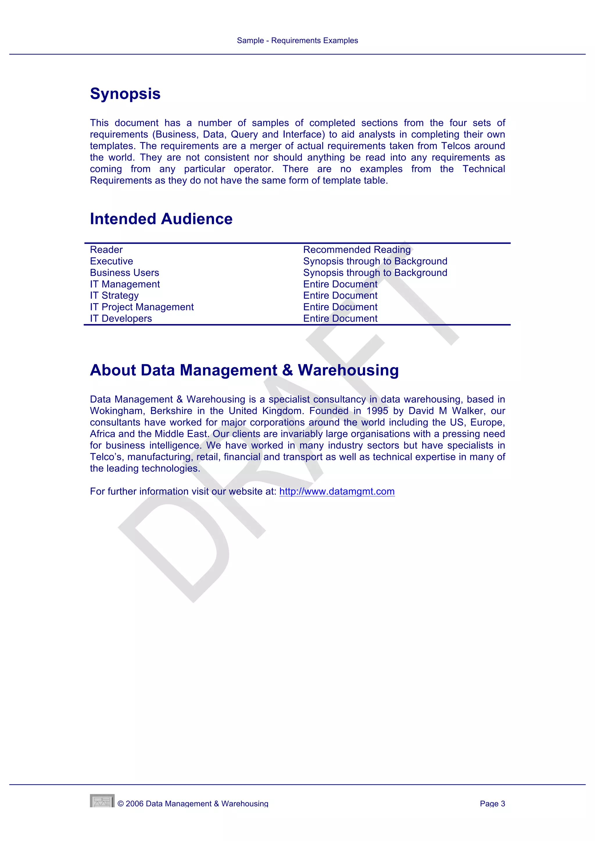 Sample - Requirements Examples




Synopsis
This document has a number of samples of completed sections from the four sets of
requirements (Business, Data, Query and Interface) to aid analysts in completing their own
templates. The requirements are a merger of actual requirements taken from Telcos around
the world. They are not consistent nor should anything be read into any requirements as
coming from any particular operator. There are no examples from the Technical
Requirements as they do not have the same form of template table.



Intended Audience
Reader                                            Recommended Reading
Executive                                         Synopsis through to Background
Business Users                                    Synopsis through to Background
IT Management                                     Entire Document
IT Strategy                                       Entire Document
IT Project Management                             Entire Document
IT Developers                                     Entire Document




About Data Management & Warehousing
Data Management & Warehousing is a specialist consultancy in data warehousing, based in
Wokingham, Berkshire in the United Kingdom. Founded in 1995 by David M Walker, our
consultants have worked for major corporations around the world including the US, Europe,
Africa and the Middle East. Our clients are invariably large organisations with a pressing need
for business intelligence. We have worked in many industry sectors but have specialists in
Telco’s, manufacturing, retail, financial and transport as well as technical expertise in many of
the leading technologies.

For further information visit our website at: http://www.datamgmt.com




      © 2006 Data Management & Warehousing                                                 Page 3
 