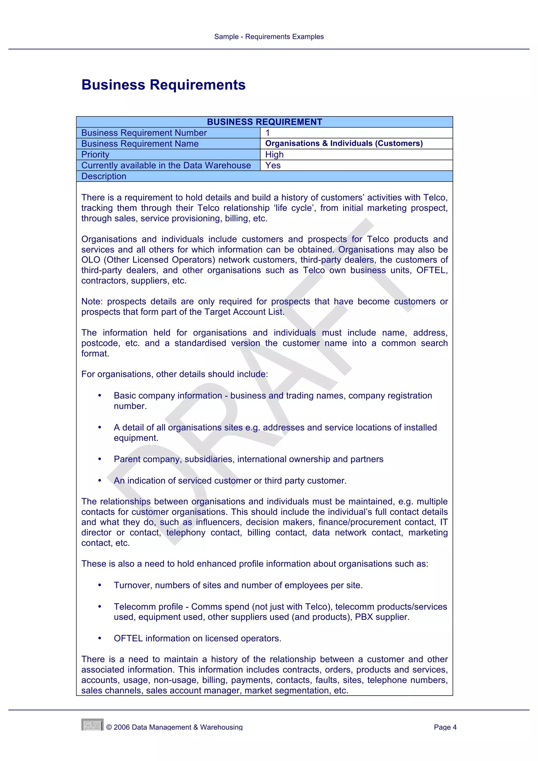 Sample - Requirements Examples




Business Requirements

                                BUSINESS REQUIREMENT
Business Requirement Number                1
Business Requirement Name                  Organisations & Individuals (Customers)
Priority                                   High
Currently available in the Data Warehouse  Yes
Description

There is a requirement to hold details and build a history of customers’ activities with Telco,
tracking them through their Telco relationship ‘life cycle’, from initial marketing prospect,
through sales, service provisioning, billing, etc.

Organisations and individuals include customers and prospects for Telco products and
services and all others for which information can be obtained. Organisations may also be
OLO (Other Licensed Operators) network customers, third-party dealers, the customers of
third-party dealers, and other organisations such as Telco own business units, OFTEL,
contractors, suppliers, etc.

Note: prospects details are only required for prospects that have become customers or
prospects that form part of the Target Account List.

The information held for organisations and individuals must include name, address,
postcode, etc. and a standardised version the customer name into a common search
format.

For organisations, other details should include:

    •    Basic company information - business and trading names, company registration
         number.

    •    A detail of all organisations sites e.g. addresses and service locations of installed
         equipment.

    •    Parent company, subsidiaries, international ownership and partners

    •    An indication of serviced customer or third party customer.

The relationships between organisations and individuals must be maintained, e.g. multiple
contacts for customer organisations. This should include the individual’s full contact details
and what they do, such as influencers, decision makers, finance/procurement contact, IT
director or contact, telephony contact, billing contact, data network contact, marketing
contact, etc.

These is also a need to hold enhanced profile information about organisations such as:

    •    Turnover, numbers of sites and number of employees per site.

    •    Telecomm profile - Comms spend (not just with Telco), telecomm products/services
         used, equipment used, other suppliers used (and products), PBX supplier.

    •    OFTEL information on licensed operators.

There is a need to maintain a history of the relationship between a customer and other
associated information. This information includes contracts, orders, products and services,
accounts, usage, non-usage, billing, payments, contacts, faults, sites, telephone numbers,
sales channels, sales account manager, market segmentation, etc.



        © 2006 Data Management & Warehousing                                                 Page 4
 