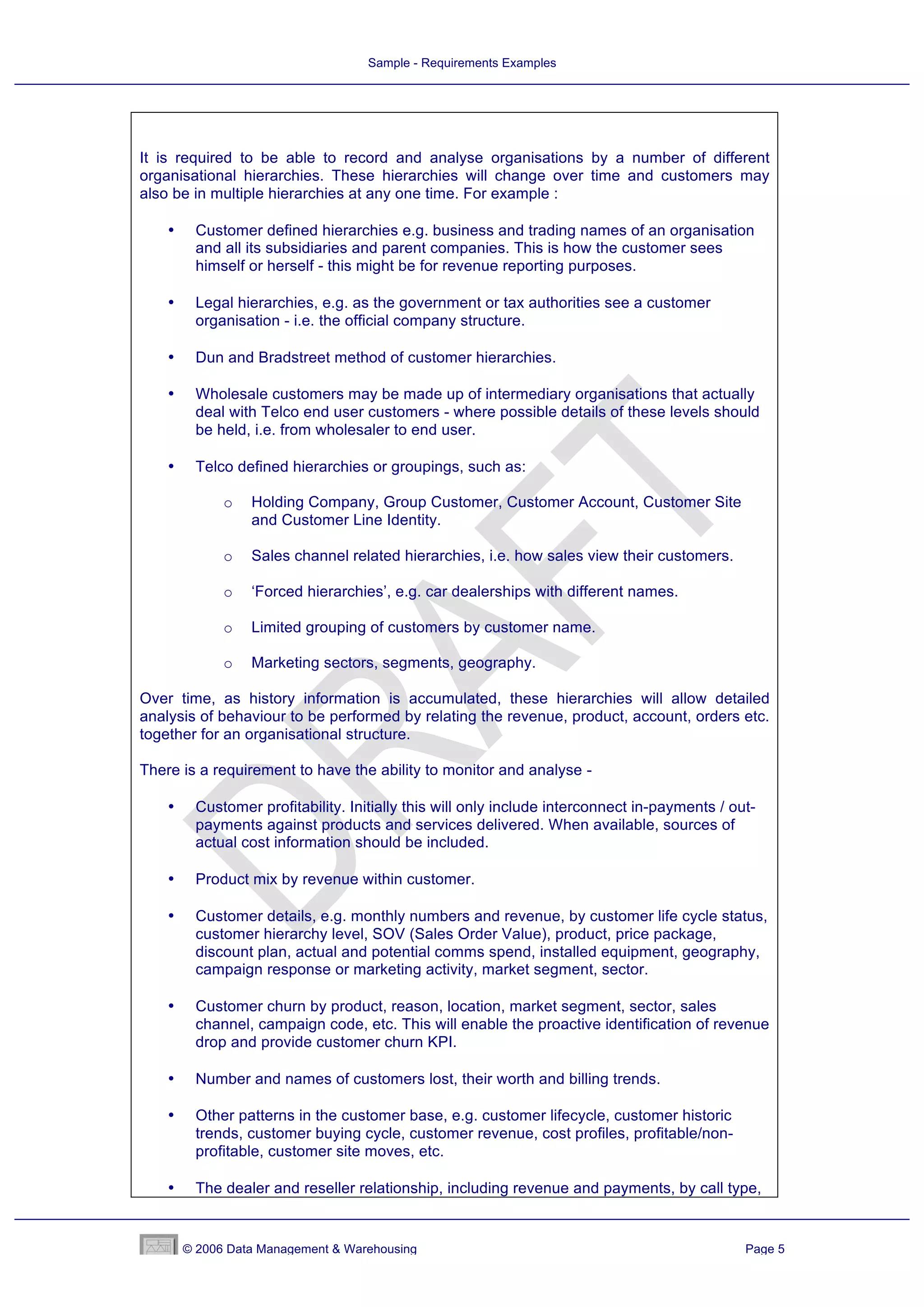 Sample - Requirements Examples




It is required to be able to record and analyse organisations by a number of different
organisational hierarchies. These hierarchies will change over time and customers may
also be in multiple hierarchies at any one time. For example :

    •    Customer defined hierarchies e.g. business and trading names of an organisation
         and all its subsidiaries and parent companies. This is how the customer sees
         himself or herself - this might be for revenue reporting purposes.

    •    Legal hierarchies, e.g. as the government or tax authorities see a customer
         organisation - i.e. the official company structure.

    •    Dun and Bradstreet method of customer hierarchies.

    •    Wholesale customers may be made up of intermediary organisations that actually
         deal with Telco end user customers - where possible details of these levels should
         be held, i.e. from wholesaler to end user.

    •    Telco defined hierarchies or groupings, such as:

              o   Holding Company, Group Customer, Customer Account, Customer Site
                  and Customer Line Identity.

              o   Sales channel related hierarchies, i.e. how sales view their customers.

              o   ‘Forced hierarchies’, e.g. car dealerships with different names.

              o   Limited grouping of customers by customer name.

              o   Marketing sectors, segments, geography.

Over time, as history information is accumulated, these hierarchies will allow detailed
analysis of behaviour to be performed by relating the revenue, product, account, orders etc.
together for an organisational structure.

There is a requirement to have the ability to monitor and analyse -

    •    Customer profitability. Initially this will only include interconnect in-payments / out-
         payments against products and services delivered. When available, sources of
         actual cost information should be included.

    •    Product mix by revenue within customer.

    •    Customer details, e.g. monthly numbers and revenue, by customer life cycle status,
         customer hierarchy level, SOV (Sales Order Value), product, price package,
         discount plan, actual and potential comms spend, installed equipment, geography,
         campaign response or marketing activity, market segment, sector.

    •    Customer churn by product, reason, location, market segment, sector, sales
         channel, campaign code, etc. This will enable the proactive identification of revenue
         drop and provide customer churn KPI.

    •    Number and names of customers lost, their worth and billing trends.

    •    Other patterns in the customer base, e.g. customer lifecycle, customer historic
         trends, customer buying cycle, customer revenue, cost profiles, profitable/non-
         profitable, customer site moves, etc.

    •    The dealer and reseller relationship, including revenue and payments, by call type,


        © 2006 Data Management & Warehousing                                                   Page 5
 