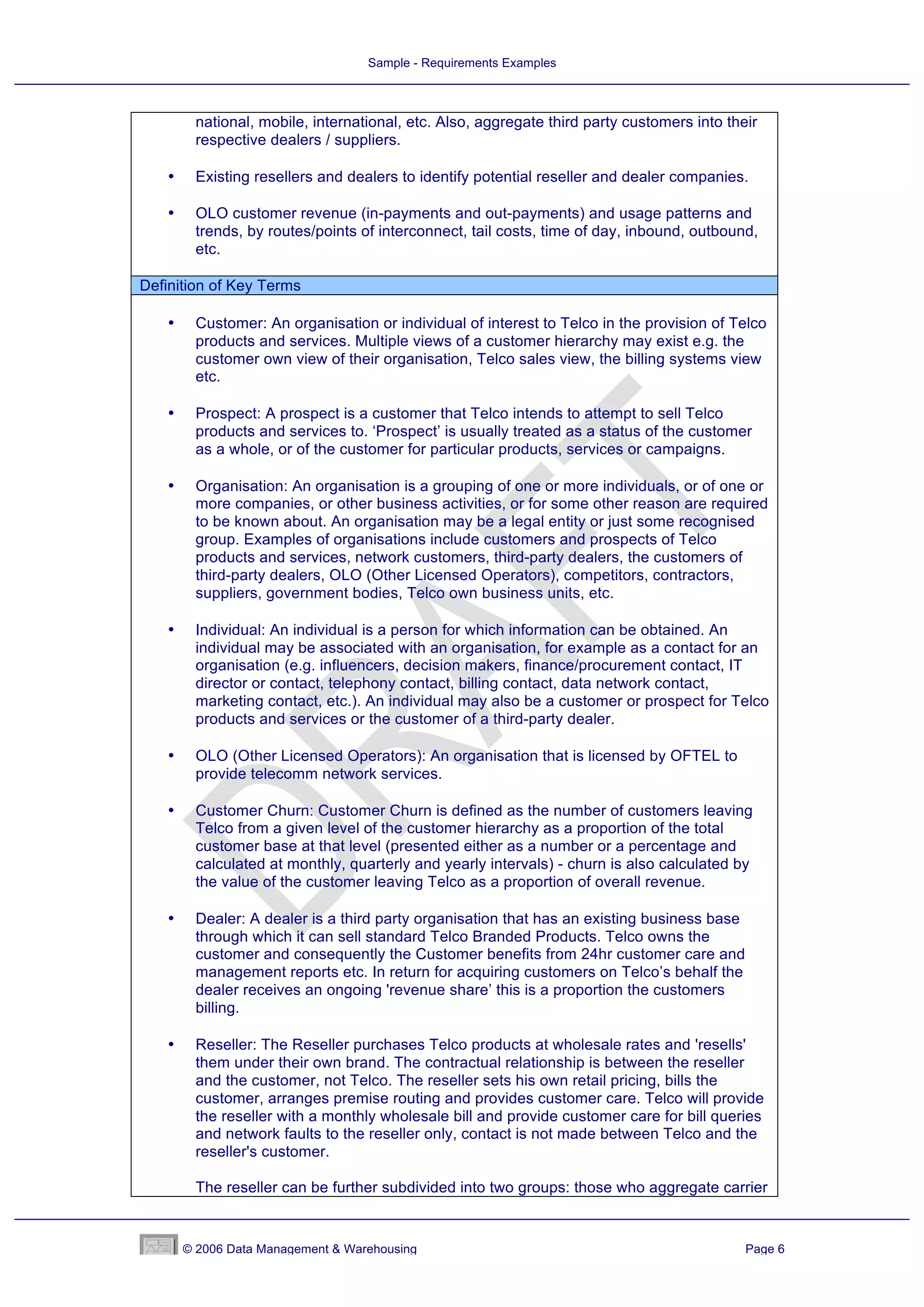 Sample - Requirements Examples



        national, mobile, international, etc. Also, aggregate third party customers into their
        respective dealers / suppliers.

   •    Existing resellers and dealers to identify potential reseller and dealer companies.

   •    OLO customer revenue (in-payments and out-payments) and usage patterns and
        trends, by routes/points of interconnect, tail costs, time of day, inbound, outbound,
        etc.

Definition of Key Terms

   •    Customer: An organisation or individual of interest to Telco in the provision of Telco
        products and services. Multiple views of a customer hierarchy may exist e.g. the
        customer own view of their organisation, Telco sales view, the billing systems view
        etc.

   •    Prospect: A prospect is a customer that Telco intends to attempt to sell Telco
        products and services to. ‘Prospect’ is usually treated as a status of the customer
        as a whole, or of the customer for particular products, services or campaigns.

   •    Organisation: An organisation is a grouping of one or more individuals, or of one or
        more companies, or other business activities, or for some other reason are required
        to be known about. An organisation may be a legal entity or just some recognised
        group. Examples of organisations include customers and prospects of Telco
        products and services, network customers, third-party dealers, the customers of
        third-party dealers, OLO (Other Licensed Operators), competitors, contractors,
        suppliers, government bodies, Telco own business units, etc.

   •    Individual: An individual is a person for which information can be obtained. An
        individual may be associated with an organisation, for example as a contact for an
        organisation (e.g. influencers, decision makers, finance/procurement contact, IT
        director or contact, telephony contact, billing contact, data network contact,
        marketing contact, etc.). An individual may also be a customer or prospect for Telco
        products and services or the customer of a third-party dealer.

   •    OLO (Other Licensed Operators): An organisation that is licensed by OFTEL to
        provide telecomm network services.

   •    Customer Churn: Customer Churn is defined as the number of customers leaving
        Telco from a given level of the customer hierarchy as a proportion of the total
        customer base at that level (presented either as a number or a percentage and
        calculated at monthly, quarterly and yearly intervals) - churn is also calculated by
        the value of the customer leaving Telco as a proportion of overall revenue.

   •    Dealer: A dealer is a third party organisation that has an existing business base
        through which it can sell standard Telco Branded Products. Telco owns the
        customer and consequently the Customer benefits from 24hr customer care and
        management reports etc. In return for acquiring customers on Telco’s behalf the
        dealer receives an ongoing 'revenue share’ this is a proportion the customers
        billing.

   •    Reseller: The Reseller purchases Telco products at wholesale rates and 'resells'
        them under their own brand. The contractual relationship is between the reseller
        and the customer, not Telco. The reseller sets his own retail pricing, bills the
        customer, arranges premise routing and provides customer care. Telco will provide
        the reseller with a monthly wholesale bill and provide customer care for bill queries
        and network faults to the reseller only, contact is not made between Telco and the
        reseller's customer.

        The reseller can be further subdivided into two groups: those who aggregate carrier


       © 2006 Data Management & Warehousing                                                 Page 6
 