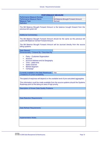 Sample - Requirements Examples




                        PERFORMANCE MEASURE
Performance Measure Number        3
Performance Measure Name          Bill Balance Brought Forward Amount
Measure Type                      Derived
Definition

The Bill Balance Brought Forward Amount is the balance brought forward from the
previous bill cycle's bill


Additional Commentary

The Bill Balance Brought Forward Amount should be the same as the previous bill
cycle’s Bill Balance Carried Forward Amount.

The Bill Balance Brought Forward Amount will be sourced directly from the source
billing systems.

Data Steward
Dimensionality / Ordered By / Described By

    •   Party – Customer Organization
    •   Account
    •   Account Address and its Geography
    •   Time – billed time
    •   Sales Channel
    •   Market Segment
    •   Campaign

Currently available in the Data Warehouse       Yes
Limitations of current availability

The speed of response will depend on the available level of pre-calculated aggregates.

This information could be made available from the source systems should the Systems
Roadmap point to this being an area of high priority.

Description of Known Data Quality Problems




Data Retention Requirements




Data Refresh Requirements




Implementation Notes




© 2006 Data Management & Warehousing                                            Page 14
 