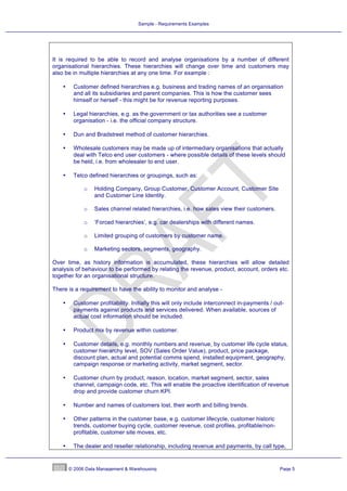 Sample - Requirements Examples




It is required to be able to record and analyse organisations by a number of different
organisational hierarchies. These hierarchies will change over time and customers may
also be in multiple hierarchies at any one time. For example :

    •    Customer defined hierarchies e.g. business and trading names of an organisation
         and all its subsidiaries and parent companies. This is how the customer sees
         himself or herself - this might be for revenue reporting purposes.

    •    Legal hierarchies, e.g. as the government or tax authorities see a customer
         organisation - i.e. the official company structure.

    •    Dun and Bradstreet method of customer hierarchies.

    •    Wholesale customers may be made up of intermediary organisations that actually
         deal with Telco end user customers - where possible details of these levels should
         be held, i.e. from wholesaler to end user.

    •    Telco defined hierarchies or groupings, such as:

              o   Holding Company, Group Customer, Customer Account, Customer Site
                  and Customer Line Identity.

              o   Sales channel related hierarchies, i.e. how sales view their customers.

              o   ‘Forced hierarchies’, e.g. car dealerships with different names.

              o   Limited grouping of customers by customer name.

              o   Marketing sectors, segments, geography.

Over time, as history information is accumulated, these hierarchies will allow detailed
analysis of behaviour to be performed by relating the revenue, product, account, orders etc.
together for an organisational structure.

There is a requirement to have the ability to monitor and analyse -

    •    Customer profitability. Initially this will only include interconnect in-payments / out-
         payments against products and services delivered. When available, sources of
         actual cost information should be included.

    •    Product mix by revenue within customer.

    •    Customer details, e.g. monthly numbers and revenue, by customer life cycle status,
         customer hierarchy level, SOV (Sales Order Value), product, price package,
         discount plan, actual and potential comms spend, installed equipment, geography,
         campaign response or marketing activity, market segment, sector.

    •    Customer churn by product, reason, location, market segment, sector, sales
         channel, campaign code, etc. This will enable the proactive identification of revenue
         drop and provide customer churn KPI.

    •    Number and names of customers lost, their worth and billing trends.

    •    Other patterns in the customer base, e.g. customer lifecycle, customer historic
         trends, customer buying cycle, customer revenue, cost profiles, profitable/non-
         profitable, customer site moves, etc.

    •    The dealer and reseller relationship, including revenue and payments, by call type,


        © 2006 Data Management & Warehousing                                                   Page 5
 