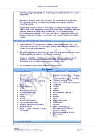 Sample - Requirements Examples



         minutes (an Aggregator) and those who merely resell (Direct Reseller) from one or
         two carriers.


    •    Aggregator: By using 'smart' MLU technology e.g. black box or via sophisticated
         PBX software, customer premise routing is made over a number of carriers
         according to price.

         Aggregators are able to maximise their buying power to secure the best possible
         rate for each route. Aggregators approach customers as an independent telecomm
         provider. The offer is to remove the purchase and pricing decision from the
         customer by pooling rates from all carriers and therefore always offering the best
         possible combination of rates. Effectively they will manage a customer’s telephony
         needs.

Description of limitations of current data warehouse

    •    The solution should not support lead tracking, contact management - Not all the
         information that the sales force will require is likely to be held in the warehouse as
         this will not be a suitable repository.

    •    Prospect and Customer hierarchies - will need to be given as manual or automated
         input details of group customer s and holding companies.

    •    Customer profitability - Initially this will only include interconnect payments/out-
         payments against products and services delivered. Sources of actual cost
         information to be investigated and reported on when available.

    •    No payment information will be available until increment 4

                                         Data Overview
Performance Measures                            Dimensionality / Ordered By / Described By

    •    Turnover                                     •   Customer (organisation, individual,
    •    Number of sites                                  TAL customer, OLO, supplier,
    •    Number of employees                              dealers, resellers, aggregators etc.)
    •    Telco spend (actual and potential)           •   Customer ‘life cycle’ status
    •    Account measures                             •   Organisation structure/hierarchy level
    •    Revenue                                      •   Geography
    •    Payment amount                               •   Contract
    •    Term                                         •   Orders
    •    Number of accounts                           •   Product
    •    Customer measures                            •   Account (status, date, etc.)
    •    Profitability                                •   Billing
    •    Worth                                        •   Payment
    •    Churn                                        •   Fault
    •    Number of customers                          •   Telephone number
    •    SOV (Sales order value)                      •   Call Distance
    •    Network event measures (usage)               •   Network
    •    Network tail cost                            •   Sales channel hierarchy
    •    Price, charge, discount (usage,              •   Market segment and sector
         non-usage)                                   •   Installed equipment
                                                      •   Campaign (response, activity)
                                                      •   Churn reason
                                                      •   Time


Technical Assessment




        © 2006 Data Management & Warehousing                                                    Page 7
 