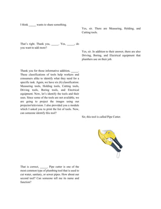 I think _____ wants to share something.
That’s right. Thank you, _____. Yes, _____, do
you want to add more?
Thank you for those informative addition, _____.
These classifications of tools help workers and
consumers alike to identify what they need for a
specific task. Again, we have six (6) classification:
Measuring tools, Holding tools, Cutting tools,
Driving tools, Boring tools, and Electrical
equipment. Now, let’s identify the tools and their
uses. Since some of the tools are not available, we
are going to project the images using our
projector/television. I also provided you a module
which I asked you to print the list of tools. Now,
can someone identify this tool?
That is correct, _____. Pipe cutter is one of the
most common type of plumbing tool that is used to
cut water, sanitary, or sewer pipes. How about our
second tool? Can someone tell me its name and
function?
Yes, sir. There are Measuring, Holding, and
Cutting tools.
Yes, sir. In addition to their answer, there are also
Driving, Boring, and Electrical equipment that
plumbers use on their job.
Sir, this tool is called Pipe Cutter.
 