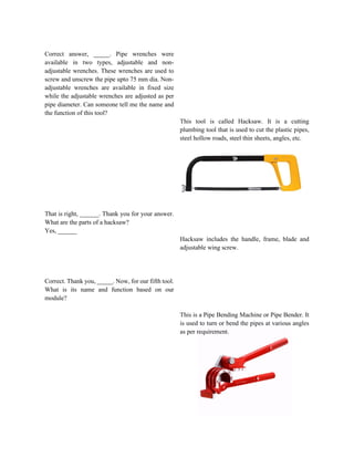 Correct answer, _____. Pipe wrenches were
available in two types, adjustable and non-
adjustable wrenches. These wrenches are used to
screw and unscrew the pipe upto 75 mm dia. Non-
adjustable wrenches are available in fixed size
while the adjustable wrenches are adjusted as per
pipe diameter. Can someone tell me the name and
the function of this tool?
That is right, ______. Thank you for your answer.
What are the parts of a hacksaw?
Yes, ______
Correct. Thank you, _____. Now, for our fifth tool.
What is its name and function based on our
module?
This tool is called Hacksaw. It is a cutting
plumbing tool that is used to cut the plastic pipes,
steel hollow roads, steel thin sheets, angles, etc.
Hacksaw includes the handle, frame, blade and
adjustable wing screw.
This is a Pipe Bending Machine or Pipe Bender. It
is used to turn or bend the pipes at various angles
as per requirement.
 