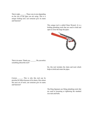 That is right, ______. These vary in size depending
on the size of the pipe you are using. This is a
unique looking tool; can someone give its name
and function?
That is its name. Thank you, ______. Do you notice
something about this tool?
Correct, _____. This is why this tool can be
peculiar for others because of its chains. How about
this next set of tools, can someone give its name
and function?
This unique tool is called Chain Wrench. It is a
holding plumbing tools that are used to hold and
open or close the large dia pipes.
Sir, this tool includes the chain and toott which
helps to hold and rotate the pipes.
The Ring Spanners are fitting plumbing tools that
are used to loosening or tightening the standard
size nuts and bolts.
 