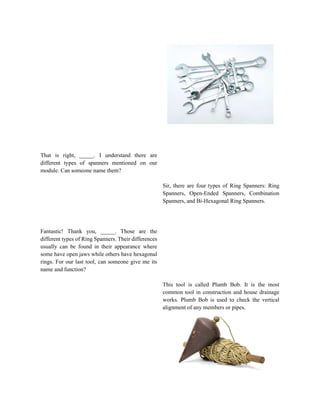 That is right, _____. I understand there are
different types of spanners mentioned on our
module. Can someone name them?
Fantastic! Thank you, _____. Those are the
different types of Ring Spanners. Their differences
usually can be found in their appearance where
some have open jaws while others have hexagonal
rings. For our last tool, can someone give me its
name and function?
Sir, there are four types of Ring Spanners: Ring
Spanners, Open-Ended Spanners, Combination
Spanners, and Bi-Hexagonal Ring Spanners.
This tool is called Plumb Bob. It is the most
common tool in construction and house drainage
works. Plumb Bob is used to check the vertical
alignment of any members or pipes.
 