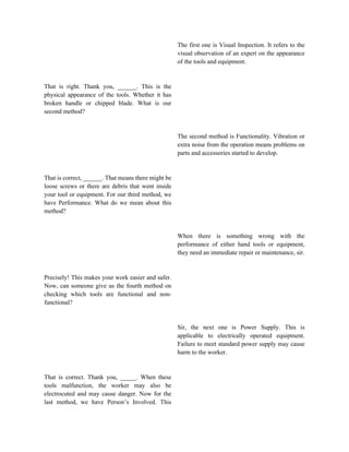 That is right. Thank you, ______. This is the
physical appearance of the tools. Whether it has
broken handle or chipped blade. What is our
second method?
That is correct, ______. That means there might be
loose screws or there are debris that went inside
your tool or equipment. For our third method, we
have Performance. What do we mean about this
method?
Precisely! This makes your work easier and safer.
Now, can someone give us the fourth method on
checking which tools are functional and non-
functional?
That is correct. Thank you, _____. When these
tools malfunction, the worker may also be
electrocuted and may cause danger. Now for the
last method, we have Person’s Involved. This
The first one is Visual Inspection. It refers to the
visual observation of an expert on the appearance
of the tools and equipment.
The second method is Functionality. Vibration or
extra noise from the operation means problems on
parts and accessories started to develop.
When there is something wrong with the
performance of either hand tools or equipment,
they need an immediate repair or maintenance, sir.
Sir, the next one is Power Supply. This is
applicable to electrically operated equipment.
Failure to meet standard power supply may cause
harm to the worker.
 