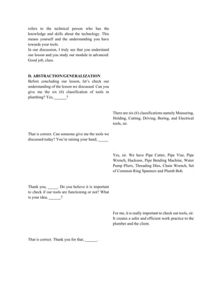 refers to the technical person who has the
knowledge and skills about the technology. This
means yourself and the understanding you have
towards your tools.
In our discussion, I truly see that you understand
our lesson and you study our module in advanced.
Good job, class.
D. ABSTRACTION/GENERALIZATION
Before concluding our lesson, let’s check our
understanding of the lesson we discussed. Can you
give me the six (6) classification of tools in
plumbing? Yes, ______?
That is correct. Can someone give me the tools we
discussed today? You’re raising your hand, _____
Thank you, _____. Do you believe it is important
to check if our tools are functioning or not? What
is your idea, ______?
That is correct. Thank you for that, ______.
There are six (6) classifications namely Measuring,
Holding, Cutting, Driving, Boring, and Electrical
tools, sir.
Yes, sir. We have Pipe Cutter, Pipe Vise, Pipe
Wrench, Hacksaw, Pipe Bending Machine, Water
Pump Pliers, Threading Dies, Chain Wrench, Set
of Common Ring Spanners and Plumb Bob.
For me, it is really important to check our tools, sir.
It creates a safer and efficient work practice to the
plumber and the client.
 