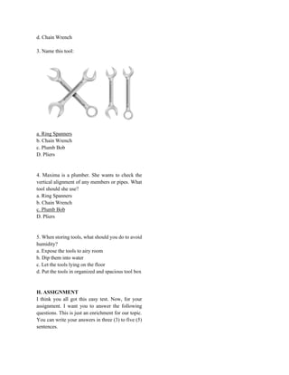 d. Chain Wrench
3. Name this tool:
a. Ring Spanners
b. Chain Wrench
c. Plumb Bob
D. Pliers
4. Maxima is a plumber. She wants to check the
vertical alignment of any members or pipes. What
tool should she use?
a. Ring Spanners
b. Chain Wrench
c. Plumb Bob
D. Pliers
5. When storing tools, what should you do to avoid
humidity?
a. Expose the tools to airy room
b. Dip them into water
c. Let the tools lying on the floor
d. Put the tools in organized and spacious tool box
H. ASSIGNMENT
I think you all got this easy test. Now, for your
assignment. I want you to answer the following
questions. This is just an enrichment for our topic.
You can write your answers in three (3) to five (5)
sentences.
 