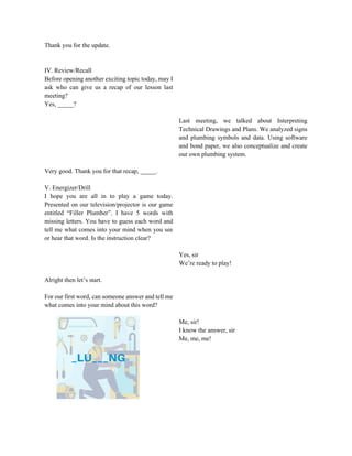 Thank you for the update.
IV. Review/Recall
Before opening another exciting topic today, may I
ask who can give us a recap of our lesson last
meeting?
Yes, _____?
Last meeting, we talked about Interpreting
Technical Drawings and Plans. We analyzed signs
and plumbing symbols and data. Using software
and bond paper, we also conceptualize and create
our own plumbing system.
Very good. Thank you for that recap, _____.
V. Energizer/Drill
I hope you are all in to play a game today.
Presented on our television/projector is our game
entitled “Filler Plumber”. I have 5 words with
missing letters. You have to guess each word and
tell me what comes into your mind when you see
or hear that word. Is the instruction clear?
Yes, sir
We’re ready to play!
Alright then let’s start.
For our first word, can someone answer and tell me
what comes into your mind about this word?
Me, sir!
I know the answer, sir
Me, me, me!
 