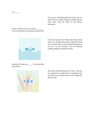Yes, _____.
Exactly. Thank you for your answer, _____.
For our next picture, can someone answer this?
The answer is Plumbing and what comes into my
mind is this is a system of pipes or conduits used to
carry water from its source to the desired
destination.
Impressive! Thank you, _____. How about this
next picture?
Sir, for me the answer is Water and I always think
water as a colorless and odorless substance found
all over Earth. Water is also essential to humans as
we use it in our everyday lives for drinking,
cooking, bathing, and other activities.
The answer for the third picture is Tools. Tools are
any instrument or simple piece of equipment that
you hold in your hands and use to do a particular
kind of work.
 