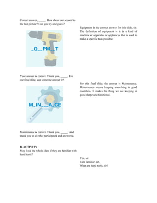 Correct answer, _____. How about our second to
the last picture? Can you try and guess?
Your answer is correct. Thank you, _____. For
our final slide, can someone answer it?
Maintenance is correct. Thank you, _____. And
thank you to all who participated and answered.
B. ACTIVITY
May I ask the whole class if they are familiar with
hand tools?
Equipment is the correct answer for this slide, sir.
The definition of equipment is it is a kind of
machine or apparatus or appliances that is used to
make a specific task possible.
For this final slide, the answer is Maintenance.
Maintenance means keeping something in good
condition. It makes the thing we are keeping in
good shape and functional.
Yes, sir.
I am familiar, sir.
What are hand tools, sir?
 
