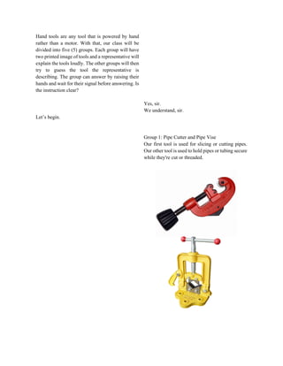 Hand tools are any tool that is powered by hand
rather than a motor. With that, our class will be
divided into five (5) groups. Each group will have
two printed image of tools and a representative will
explain the tools loudly. The other groups will then
try to guess the tool the representative is
describing. The group can answer by raising their
hands and wait for their signal before answering. Is
the instruction clear?
Let’s begin.
Yes, sir.
We understand, sir.
Group 1: Pipe Cutter and Pipe Vise
Our first tool is used for slicing or cutting pipes.
Our other tool is used to hold pipes or tubing secure
while they're cut or threaded.
 
