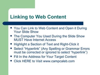 Linking to Web Content
 You Can Link to Web Content and Open it During
Your Slide Show
 The Computer You Used During the Slide Show
MUST Have Internet Access
 Highlight a Section of Text and Right-Click it
 Select “Hyperlink” (Any Spelling or Grammar Errors
must be corrected or ignored to select “hyperlink”)
 Fill In the Address for Your Target Content
 Click HERE to Visit www.campcaleb.com
 