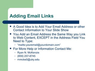 Adding Email Links
 A Good Idea is to Add Your Email Address or other
Contact Information to Your Slide Show
 You Add an Email Address the Same Way you Link
to Web Content, EXCEPT in the Address Field You
Need to Type:
– “mailto:youremail@yourdomain.com”
 For More Help or Information Contact Me:
– Ryan N. McKenzie
– (859) 257-8745
– rnmcke0@uky.edu
 