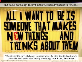 But  focus on ‘doing’ doesn’t mean we shouldn’t pause to reflect…“The steeper the curve of change, the more we need a little time to digest; work out what's a fad versus what's really interesting.” Mel Exon, BBH Labshttp://www.flickr.com/photos/publicdesigncenter/http://bbh-labs.com/think-while-you-make-make-while-you-think