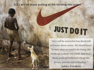 2011 will be about putting all the thinking into action“2011 will be somewhat less about talk and more about action. We should know by now what we need to be doing, the challenge is about execution. And that’s about good old fashioned things like people, process and technology.” Ashley Friedleinhttp://www.oneeyeland.com/member/member_home.php?pgrid=3&imgid=270