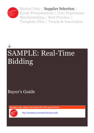 Market Data / Supplier Selection /
          Event Presentations / User Experience
          Benchmarking / Best Practice /
          Template Files / Trends & Innovation





SAMPLE: Real-Time
Bidding



Buyer’s Guide


 Sample only, please download the full report from:

             http://econsultancy.com/reports/rtb-buyers-guide
 