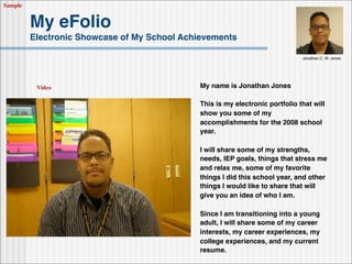 Sample


         My eFolio
         Electronic Showcase of My School Achievements

                                                                              Jonathan C. W. Jones




                                             My name is Jonathan Jones
          Video

                                             This is my electronic portfolio that will
                                             show you some of my
                                             accomplishments for the 2008 school
                                             year.

                                             I will share some of my strengths,
                                             needs, IEP goals, things that stress me
                                             and relax me, some of my favorite
                                             things I did this school year, and other
                                             things I would like to share that will
                                             give you an idea of who I am.

                                             Since I am transitioning into a young
                                             adult, I will share some of my career
                                             interests, my career experiences, my
                                             college experiences, and my current
                                             resume.
 