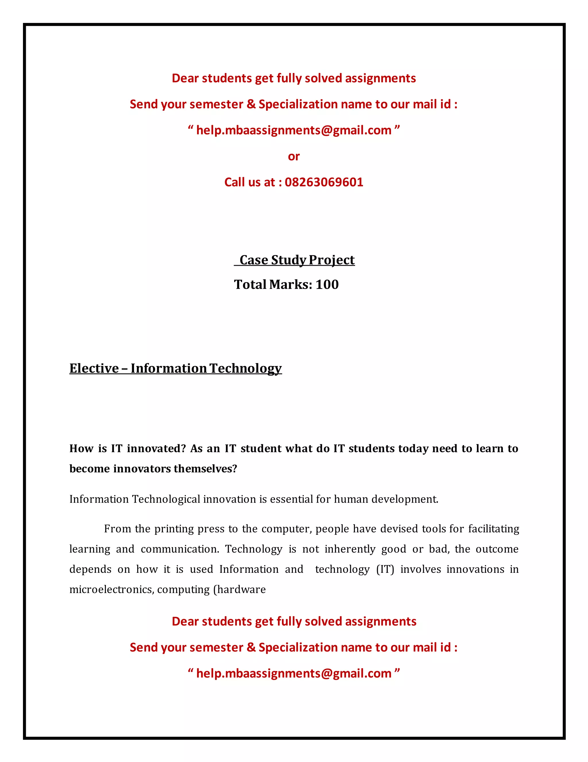 Dear students get fully solved assignments
Send your semester & Specialization name to our mail id :
“ help.mbaassignments@gmail.com ”
or
Call us at : 08263069601
Case Study Project
Total Marks: 100
Elective – InformationTechnology
How is IT innovated? As an IT student what do IT students today need to learn to
become innovators themselves?
Information Technological innovation is essential for human development.
From the printing press to the computer, people have devised tools for facilitating
learning and communication. Technology is not inherently good or bad, the outcome
depends on how it is used Information and technology (IT) involves innovations in
microelectronics, computing (hardware
Dear students get fully solved assignments
Send your semester & Specialization name to our mail id :
“ help.mbaassignments@gmail.com ”