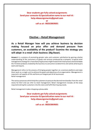 Dear students get fully solved assignments
Send your semester & Specialization name to our mail id :
help.mbaassignments@gmail.com
or
call us at : 08263069601
Elective – Retail Management
As a Retail Manager how will you achieve business by decision
making focused on price offer and demand pressure from
customers, on availability of the product? Examine the strategy you
will adopt in a retail chain business (Big Bazar).
Answer:It is a process of promoting greater sales and customer satisfaction by gaining a better
understanding of the consumers of goods and services produced by a company. A typical retail
managementstrategyfora manufacturingbusinessmightresearchthe retail processthatdistributes
the finished products created by the business to consumers to determine and satisfy what buyers
want and require.
Management refers to the process of bringing people together on a common platform and make
them work as a single unit to achieve the goals and objectives of an organization. Management is
required in all aspects of life and forms an integral part of all businesses.
Retail management
The variousprocesseswhichhelpthe customerstoprocure the desiredmerchandise from the retail
stores for their end use refer to retail management. Retail management includes all the steps
required to bring the customers into the store and fulfill their buying needs.
Retail management makes shopping a pleasurable
Dear students get fully solved assignments
Send your semester & Specialization name to our mail id :
help.mbaassignments@gmail.com
or
call us at : 08263069601
 