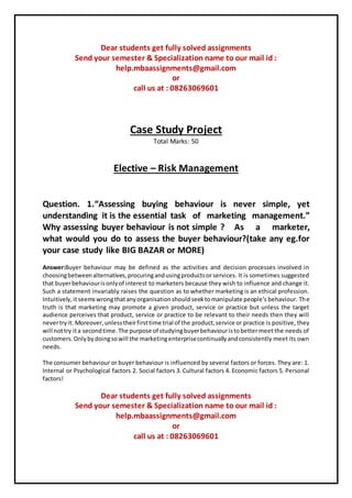 Dear students get fully solved assignments
Send your semester & Specialization name to our mail id :
help.mbaassignments@gmail.com
or
call us at : 08263069601
Case Study Project
Total Marks: 50
Elective – Risk Management
Question. 1.“Assessing buying behaviour is never simple, yet
understanding it is the essential task of marketing management.”
Why assessing buyer behaviour is not simple ? As a marketer,
what would you do to assess the buyer behaviour?(take any eg.for
your case study like BIG BAZAR or MORE)
Answer:Buyer behaviour may be defined as the activities and decision processes involved in
choosingbetweenalternatives,procuringandusingproductsor services. It is sometimes suggested
that buyerbehaviourisonlyof interest to marketers because they wish to influence and change it.
Such a statement invariably raises the question as to whether marketing is an ethical profession.
Intuitively,itseemswrongthatanyorganisationshouldseektomanipulate people's behaviour. The
truth is that marketing may promote a given product, service or practice but unless the target
audience perceives that product, service or practice to be relevant to their needs then they will
nevertryit. Moreover,unlesstheirfirsttime trial of the product,service or practice is positive, they
will nottry ita secondtime.The purpose of studyingbuyerbehaviouristobettermeet the needs of
customers.Onlybydoingsowill the marketingenterprisecontinuallyandconsistently meet its own
needs.
The consumer behaviour or buyer behaviour is influenced by several factors or forces. They are: 1.
Internal or Psychological factors 2. Social factors 3. Cultural factors 4. Economic factors 5. Personal
factors!
Dear students get fully solved assignments
Send your semester & Specialization name to our mail id :
help.mbaassignments@gmail.com
or
call us at : 08263069601
 