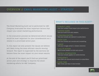 WHAT’S INCLUDED IN THIS AUDIT?
The Email Marketing Audit we’ve performed for ABC
Company evaluated the most important factors that
impact your email marketing performance.
In the evaluation process we determined which issues
would be most important for your consideration as it
relates to a prioritized action plan.
In this report we only present the issues we believe
will likely bring the most efficient results moving
forward. The report is organized by the sections we
believe have the most impact on your email results.
At the end of the report you’ll find our prioritized
action plan and strategy to improve the email
marketing efforts for ABC Company.
OVERVIEW // EMAIL MARKETING AUDIT + STRATEGY
// SUBJECT LINES
- How your subject lines impact your performance.
// SENDER NAME
- How you build trust with readers.
// PERSONALIZATION
- How your emails are relevant to subscribers.
// BODY COPY
- How your emails are concise and compelling.
// IMAGE
- How your images attract a viewers attention.
// CALL TO ACTION
- What drives readers to click and convert.
// MOBILE OPTIMIZATION
- How your emails appear on mobile devices.
// FREQUENCY
- How often you should send emails to subscribers.
// SEND TIME
- Best times and days to send emails.
 