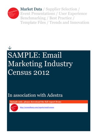Market Data / Supplier Selection /
          Event Presentations / User Experience
          Benchmarking / Best Practice /
          Template Files / Trends and Innovation





SAMPLE: Email
Marketing Industry
Census 2012

In association with Adestra
 Sample only, please download the full report from:

          http://econsultancy.com/reports/email-census
 
