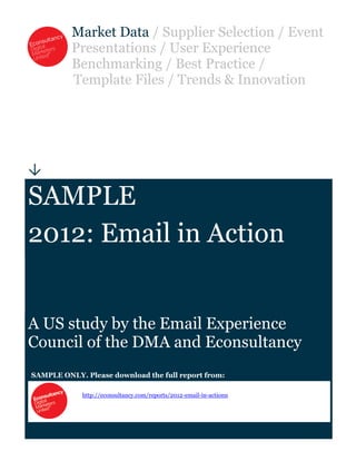 Market Data / Supplier Selection / Event
          Presentations / User Experience
          Benchmarking / Best Practice /
          Template Files / Trends & Innovation





SAMPLE
2012: Email in Action


A US study by the Email Experience
Council of the DMA and Econsultancy
SAMPLE ONLY. Please download the full report from:

             http://econsultancy.com/reports/2012-email-in-actionn
 