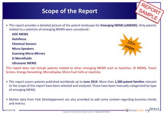 © 2014• 4 
Copyrights © KnowMade SARL All rights reserved.– Emerging MEMS Report 
Scope of the Report 
•This report provides a detailed picture of the patent landscape for Emerging MEMS (eMEMS). Only patents related to a selection of emerging MEMS were considered : 
AOC MEMS 
Autofocus 
Chemical Sensors 
Micro-Speakers 
Scanning Micro-Mirrors 
Si Microfluidic 
Ultrasonic MEMS 
This report does not include patents related to other emerging MEMS such as Switches, ID MEMS, Touch Screen, Energy Harvesting, Microdisplay, Micro Fuel Cells or Joysticks. 
•This report covers patents published worldwide up to June 2014. More than 1,300 patent families relevant to the scope of this report have been selected and analyzed. Those have been manually categorized by type of emerging MEMS. 
•Market data from Yole Développement are also provided to add some context regarding business trends and metrics.  